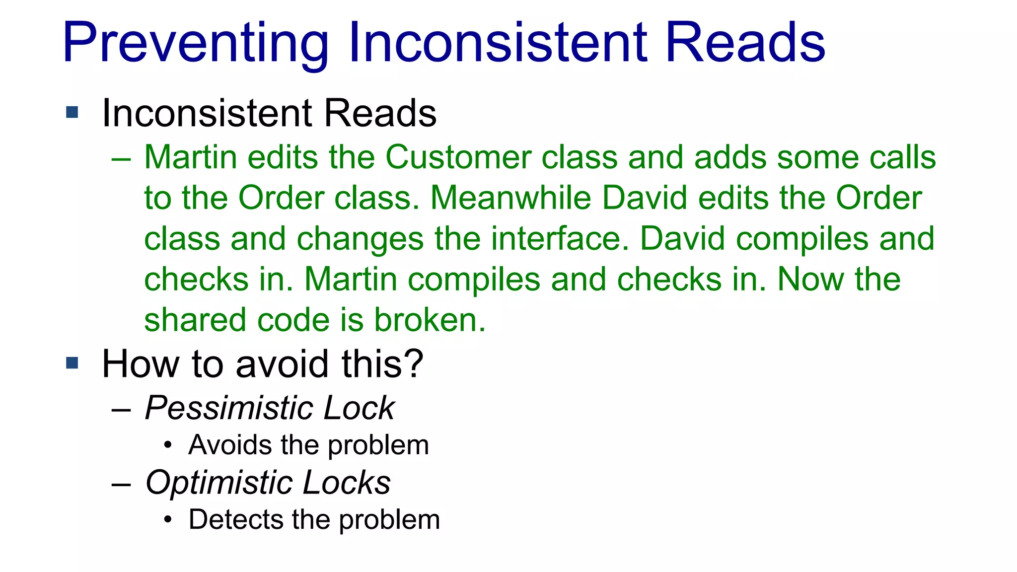 Preventing Inconsistent Reads
 Inconsistent Reads
– Martin edits the Customer class and adds some calls
to the Order class. Meanwhile David edits the Order
class and changes the interface. David compiles and
checks in. Martin compiles and checks in. Now the
shared code is broken.

 How to avoid this?
– Pessimistic Lock
• Avoids the problem

– Optimistic Locks
• Detects the problem

 