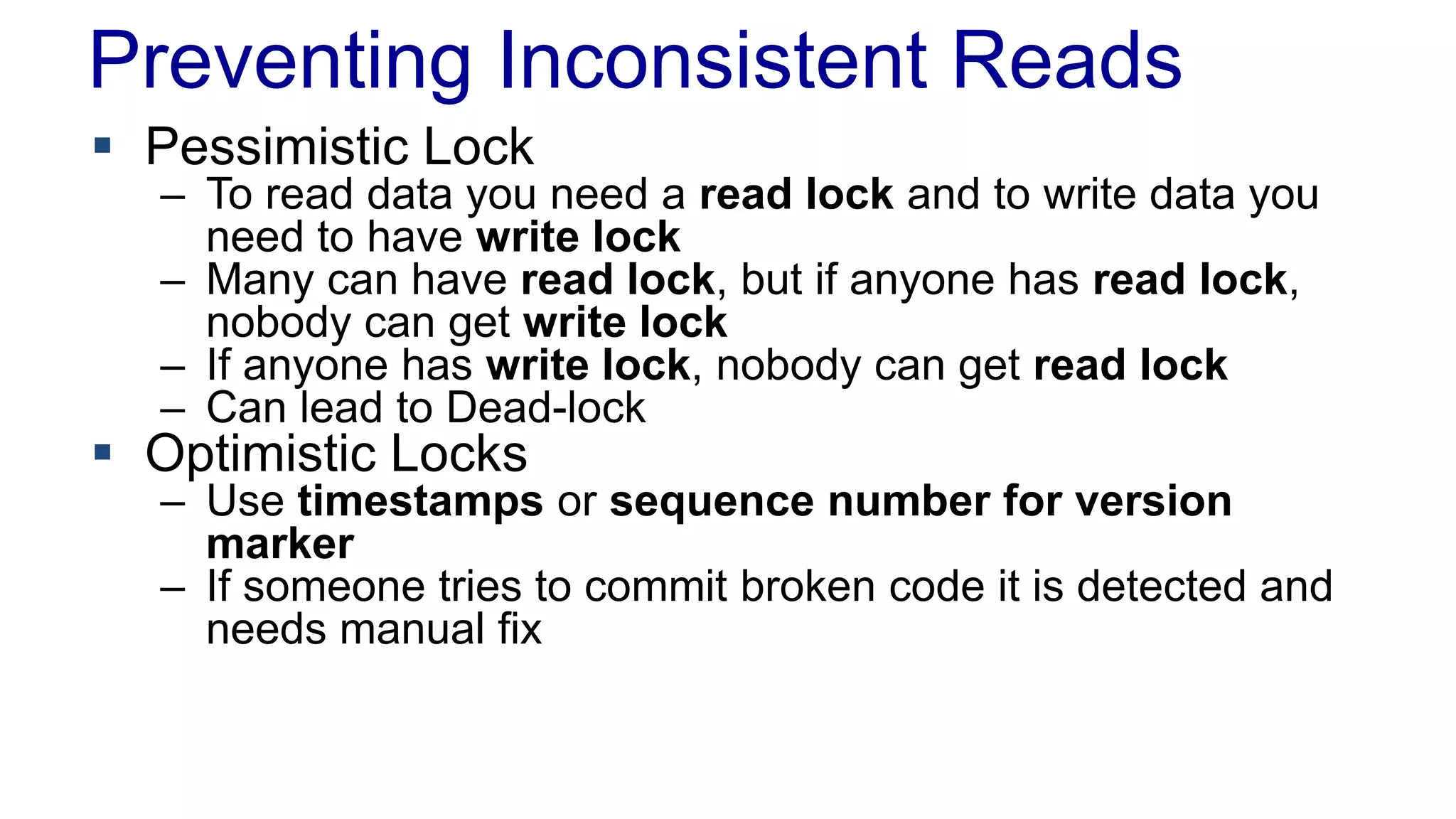 Preventing Inconsistent Reads
 Pessimistic Lock

– To read data you need a read lock and to write data you
need to have write lock
– Many can have read lock, but if anyone has read lock,
nobody can get write lock
– If anyone has write lock, nobody can get read lock
– Can lead to Dead-lock

 Optimistic Locks

– Use timestamps or sequence number for version
marker
– If someone tries to commit broken code it is detected and
needs manual fix

 