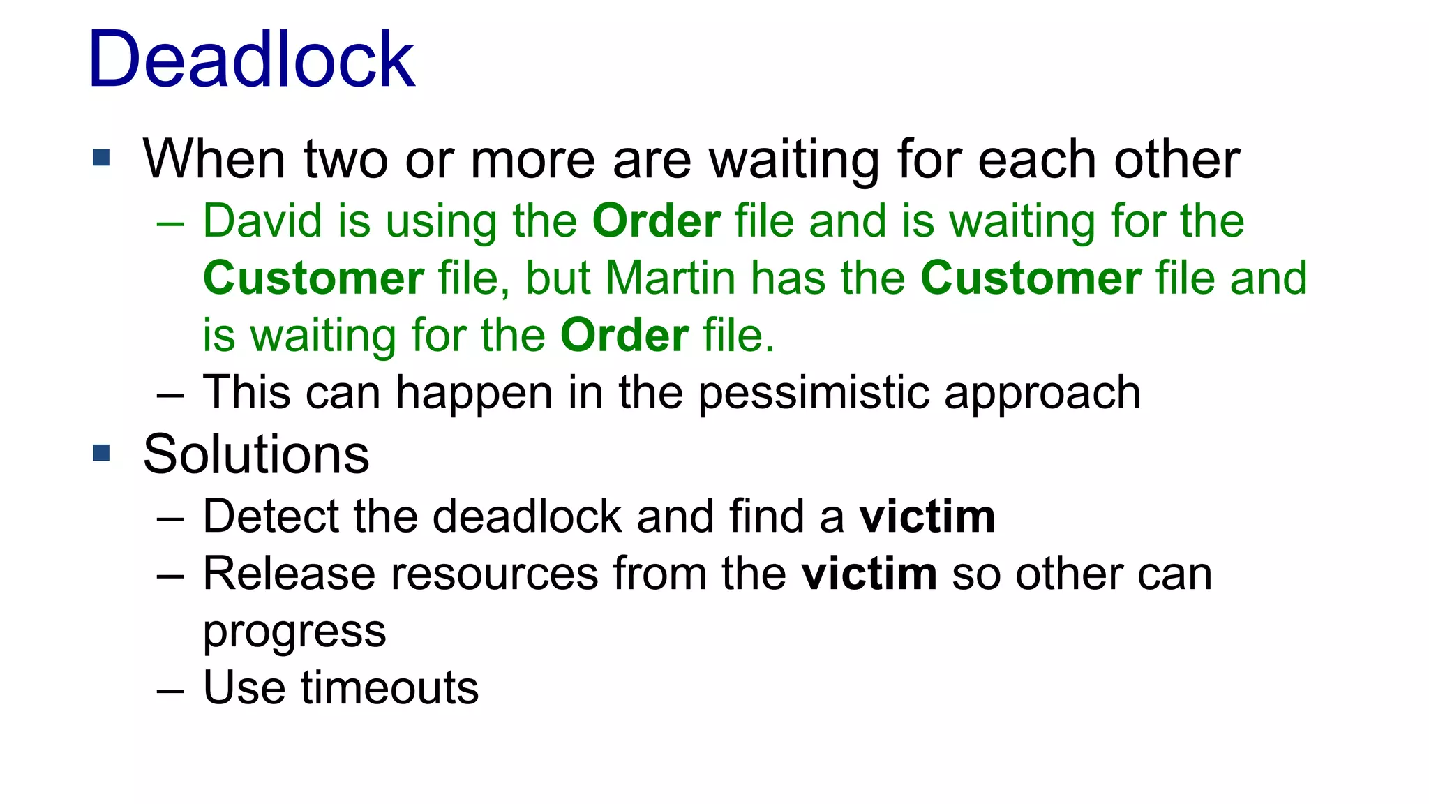 Deadlock
 When two or more are waiting for each other
– David is using the Order file and is waiting for the
Customer file, but Martin has the Customer file and
is waiting for the Order file.
– This can happen in the pessimistic approach

 Solutions
– Detect the deadlock and find a victim
– Release resources from the victim so other can
progress
– Use timeouts

 