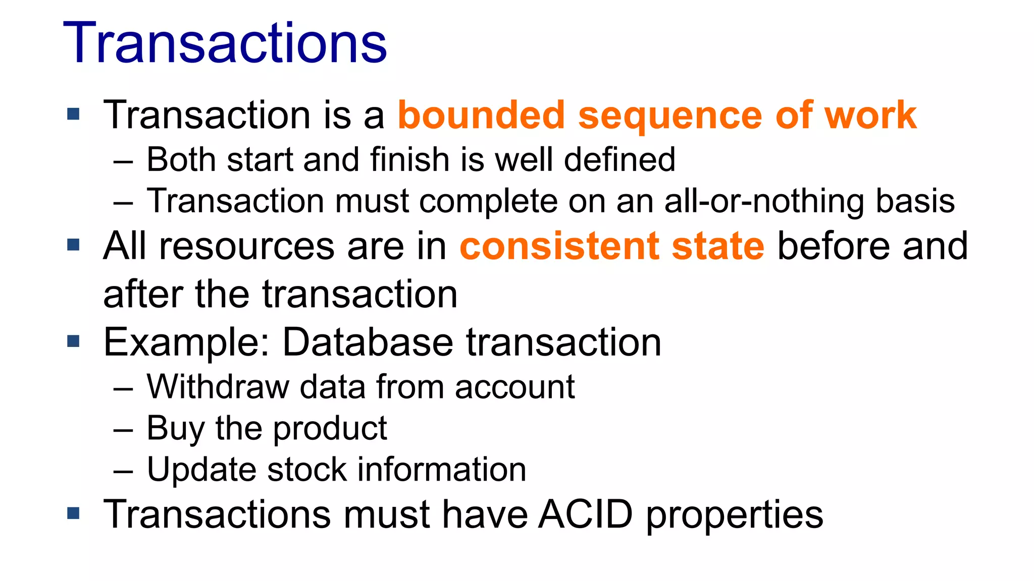 Transactions
 Transaction is a bounded sequence of work
– Both start and finish is well defined
– Transaction must complete on an all-or-nothing basis

 All resources are in consistent state before and
after the transaction
 Example: Database transaction
– Withdraw data from account
– Buy the product
– Update stock information

 Transactions must have ACID properties

 
