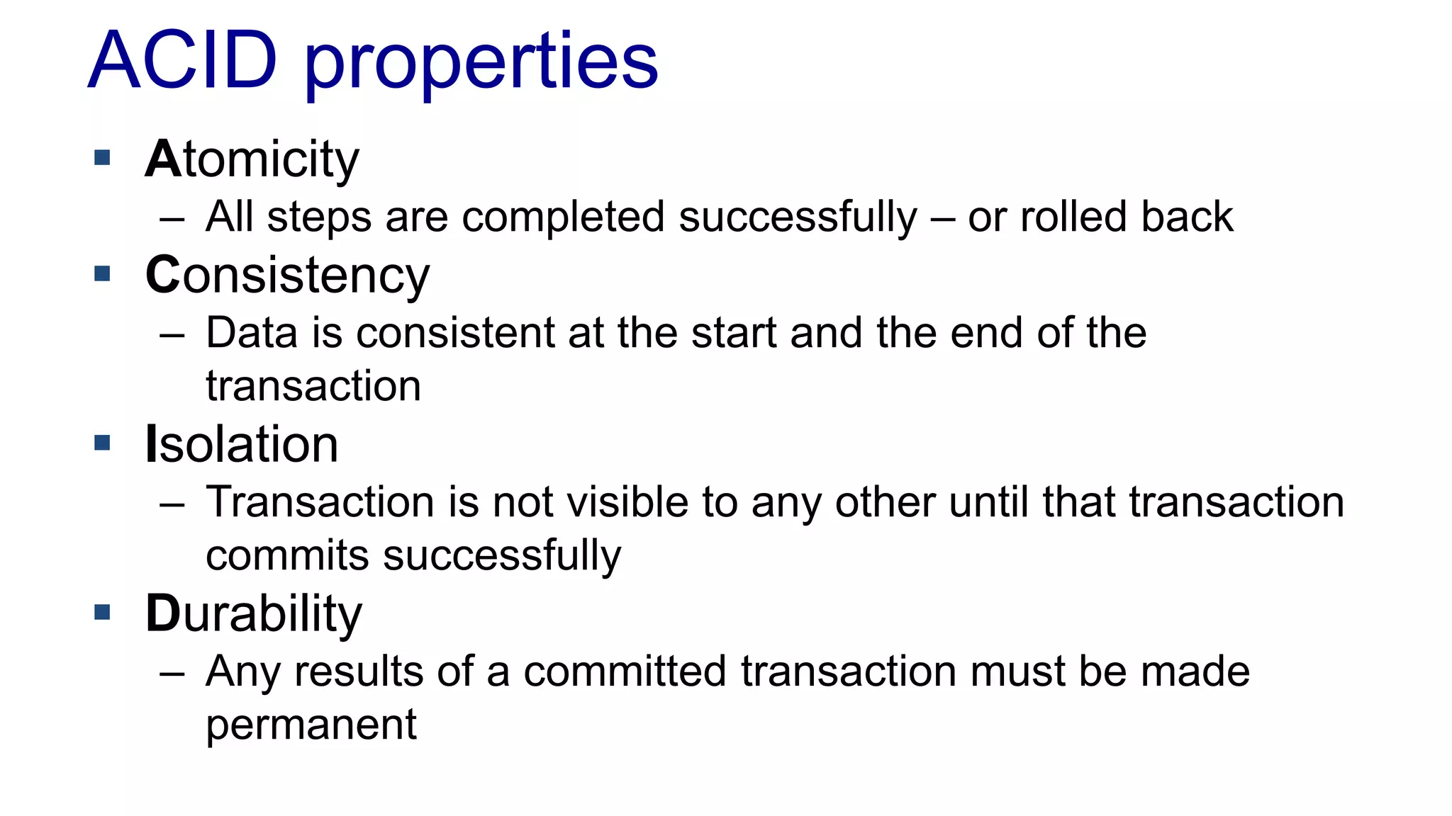 ACID properties
 Atomicity
– All steps are completed successfully – or rolled back

 Consistency
– Data is consistent at the start and the end of the
transaction

 Isolation
– Transaction is not visible to any other until that transaction
commits successfully

 Durability
– Any results of a committed transaction must be made
permanent

 