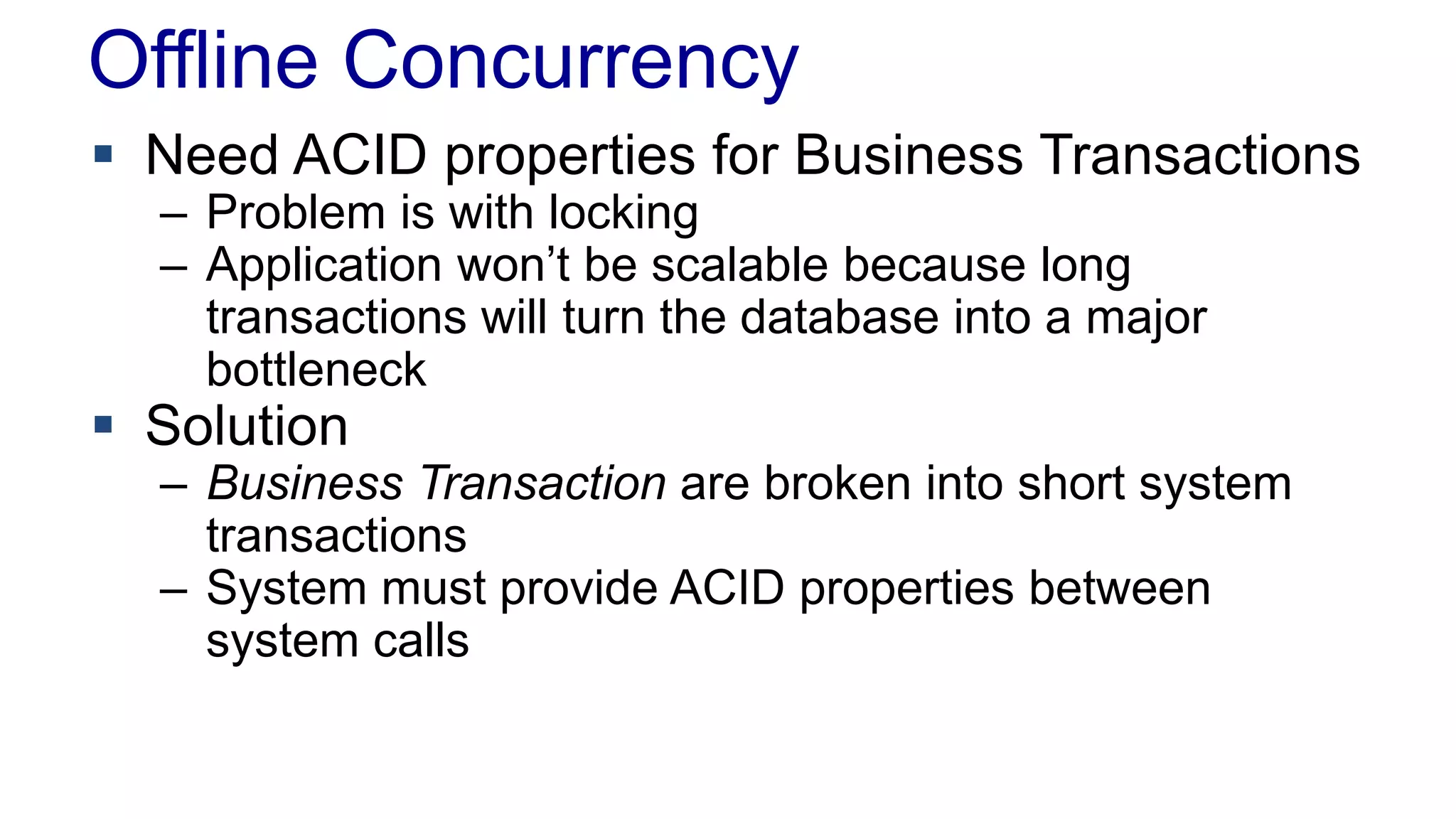 Offline Concurrency
 Need ACID properties for Business Transactions
– Problem is with locking
– Application won’t be scalable because long
transactions will turn the database into a major
bottleneck

 Solution

– Business Transaction are broken into short system
transactions
– System must provide ACID properties between
system calls

 