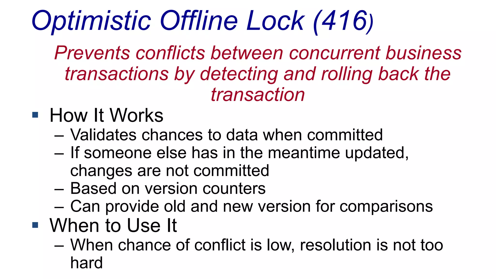 Optimistic Offline Lock (416)
Prevents conflicts between concurrent business
transactions by detecting and rolling back the
transaction
 How It Works
– Validates chances to data when committed
– If someone else has in the meantime updated,
changes are not committed
– Based on version counters
– Can provide old and new version for comparisons

 When to Use It

– When chance of conflict is low, resolution is not too
hard

 