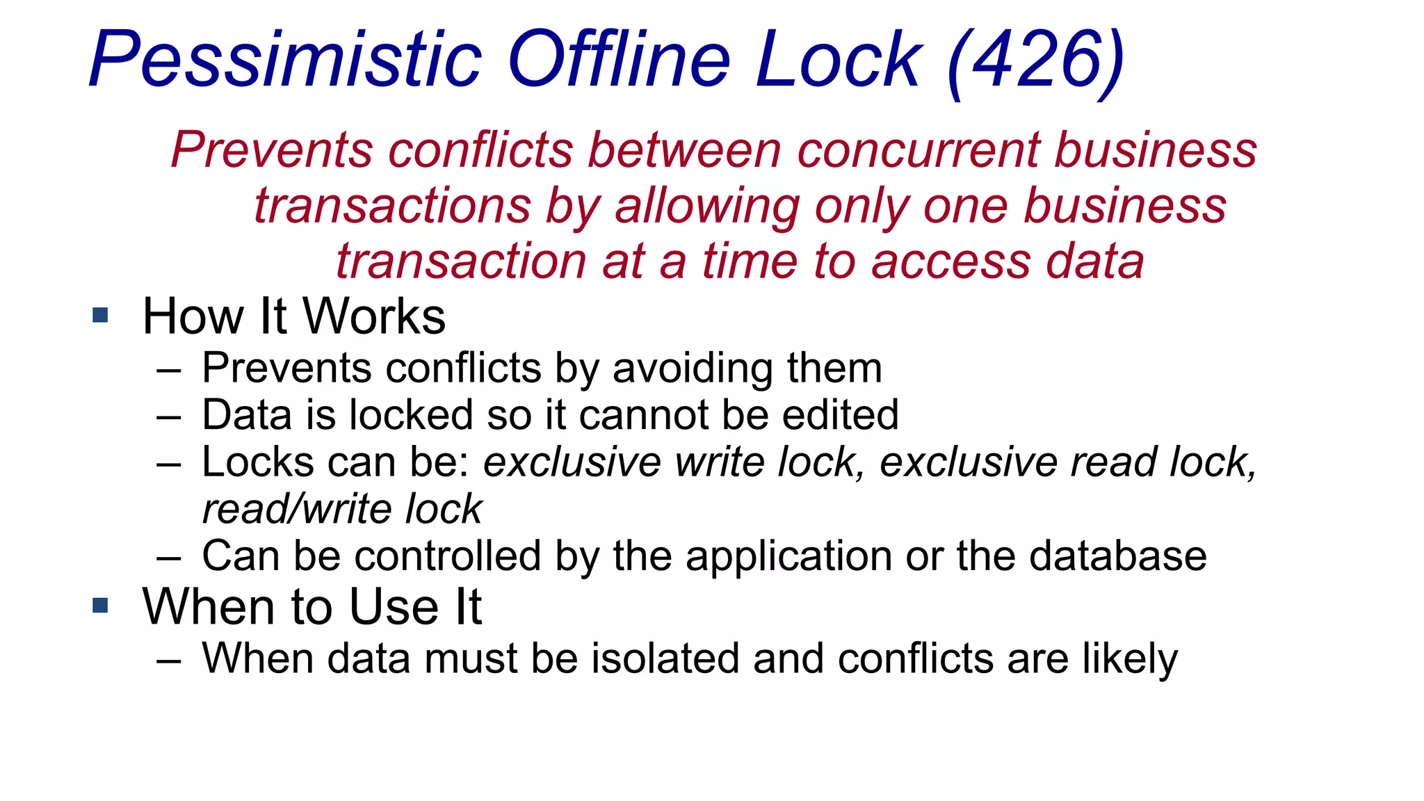 Pessimistic Offline Lock (426)
Prevents conflicts between concurrent business
transactions by allowing only one business
transaction at a time to access data
 How It Works

– Prevents conflicts by avoiding them
– Data is locked so it cannot be edited
– Locks can be: exclusive write lock, exclusive read lock,
read/write lock
– Can be controlled by the application or the database

 When to Use It

– When data must be isolated and conflicts are likely

 