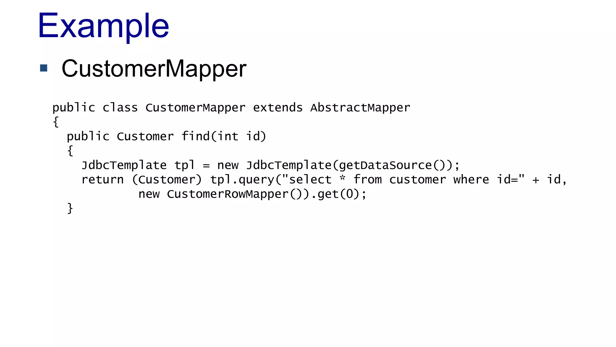 Example
 CustomerMapper
public class CustomerMapper extends AbstractMapper
{
public Customer find(int id)
{
JdbcTemplate tpl = new JdbcTemplate(getDataSource());
return (Customer) tpl.query("select * from customer where id=" + id,
new CustomerRowMapper()).get(0);
}

 