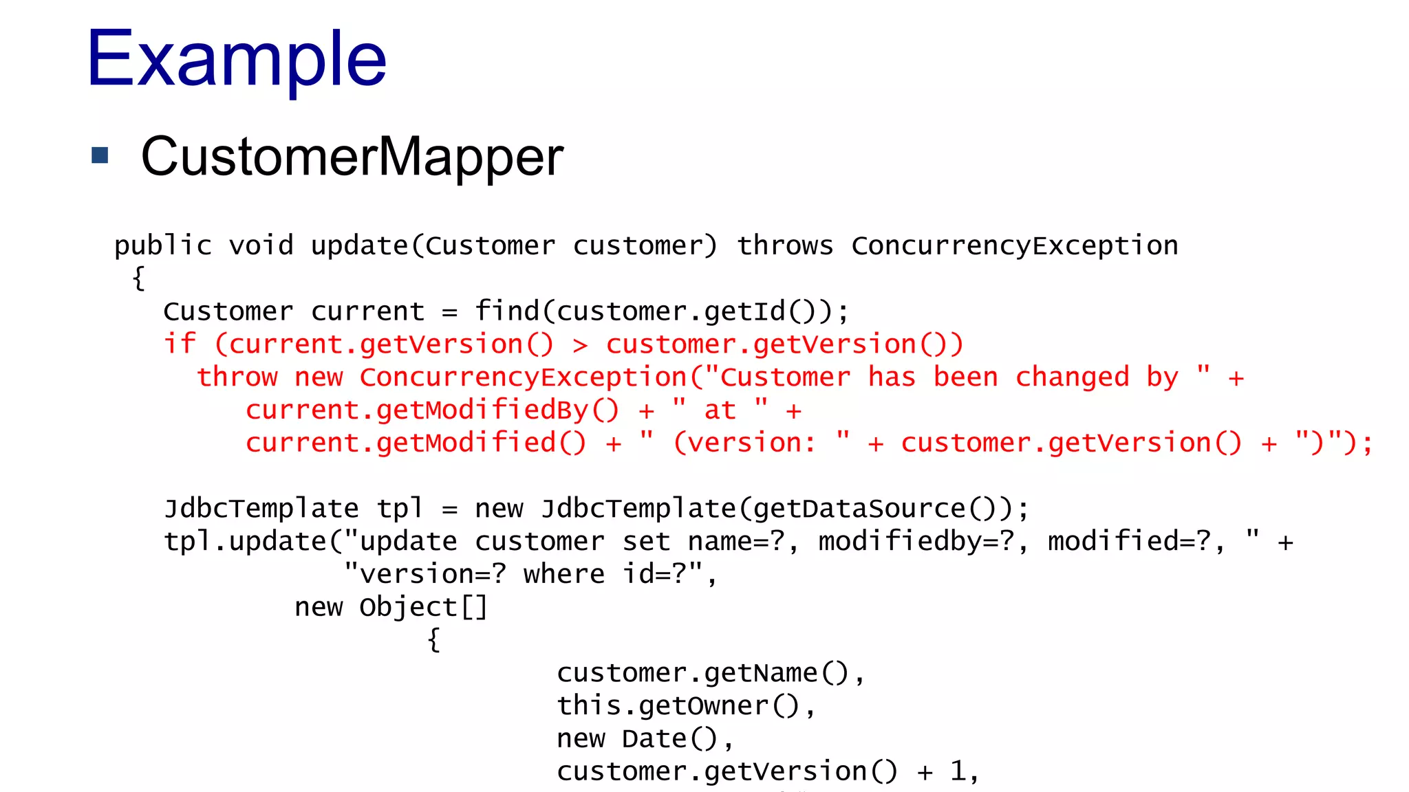 Example
 CustomerMapper
public void update(Customer customer) throws ConcurrencyException
{
Customer current = find(customer.getId());
if (current.getVersion() > customer.getVersion())
throw new ConcurrencyException("Customer has been changed by " +
current.getModifiedBy() + " at " +
current.getModified() + " (version: " + customer.getVersion() + ")");
JdbcTemplate tpl = new JdbcTemplate(getDataSource());
tpl.update("update customer set name=?, modifiedby=?, modified=?, " +
"version=? where id=?",
new Object[]
{
customer.getName(),
this.getOwner(),
new Date(),
customer.getVersion() + 1,

 