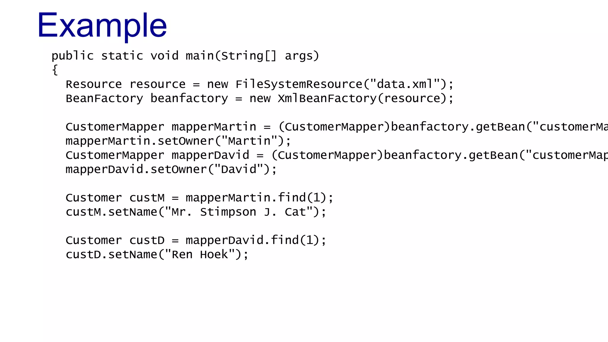 Example
public static void main(String[] args)
{
Resource resource = new FileSystemResource("data.xml");
BeanFactory beanfactory = new XmlBeanFactory(resource);

CustomerMapper mapperMartin = (CustomerMapper)beanfactory.getBean("customerMa
mapperMartin.setOwner("Martin");
CustomerMapper mapperDavid = (CustomerMapper)beanfactory.getBean("customerMap
mapperDavid.setOwner("David");
Customer custM = mapperMartin.find(1);
custM.setName("Mr. Stimpson J. Cat");

Customer custD = mapperDavid.find(1);
custD.setName("Ren Hoek");

 
