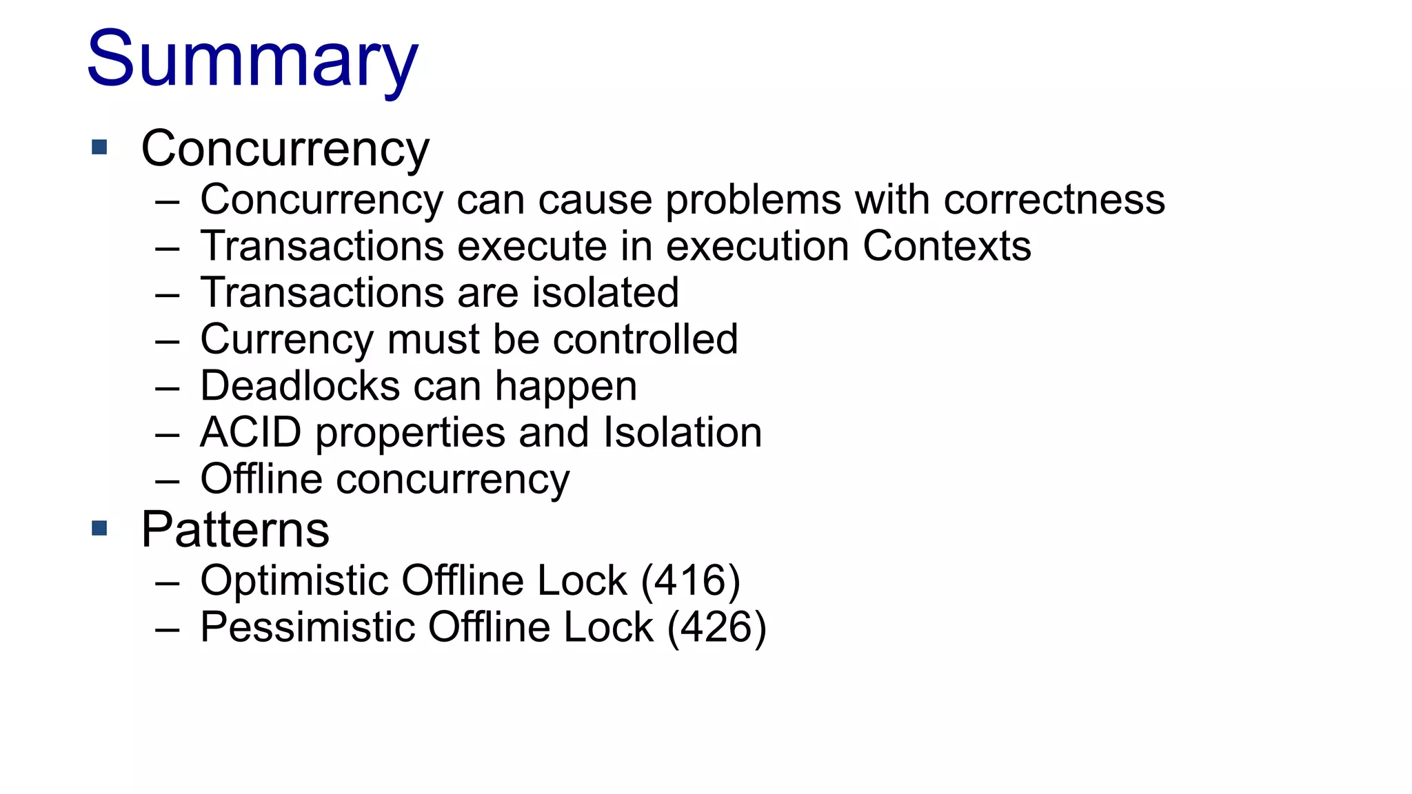 Summary
 Concurrency
–
–
–
–
–
–
–

Concurrency can cause problems with correctness
Transactions execute in execution Contexts
Transactions are isolated
Currency must be controlled
Deadlocks can happen
ACID properties and Isolation
Offline concurrency

 Patterns

– Optimistic Offline Lock (416)
– Pessimistic Offline Lock (426)

 