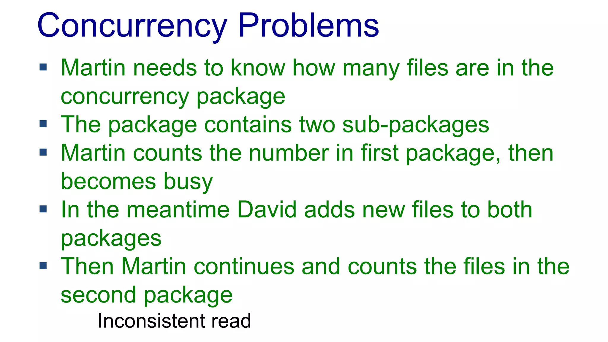 Concurrency Problems
 Martin needs to know how many files are in the
concurrency package
 The package contains two sub-packages
 Martin counts the number in first package, then
becomes busy
 In the meantime David adds new files to both
packages
 Then Martin continues and counts the files in the
second package
Inconsistent read

 