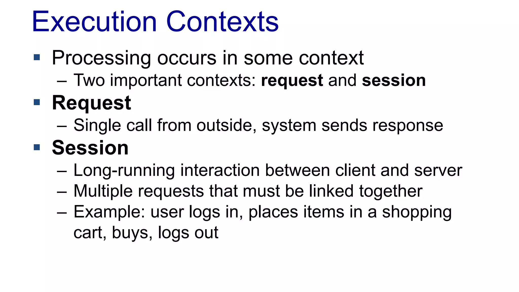 Execution Contexts
 Processing occurs in some context
– Two important contexts: request and session

 Request
– Single call from outside, system sends response

 Session
– Long-running interaction between client and server
– Multiple requests that must be linked together
– Example: user logs in, places items in a shopping
cart, buys, logs out

 