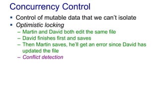 Concurrency Control
 Control of mutable data that we can’t isolate
 Optimistic locking
– Martin and David both edit the same file
– David finishes first and saves
– Then Martin saves, he’ll get an error since David has
updated the file
– Conflict detection

 