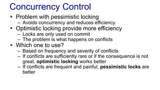 Concurrency Control
 Problem with pessimistic locking

– Avoids concurrency and reduces efficiency

 Optimistic locking provide more efficiency
– Locks are only used on commit
– The problem is what happens on conflicts

 Which one to use?

– Based on frequency and severity of conflicts
– If conflicts are sufficiently rare or if the consequence is not
great, optimistic locking works better
– If conflicts are frequent and painful, pessimistic locks are
better

 