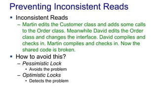 Preventing Inconsistent Reads
 Inconsistent Reads
– Martin edits the Customer class and adds some calls
to the Order class. Meanwhile David edits the Order
class and changes the interface. David compiles and
checks in. Martin compiles and checks in. Now the
shared code is broken.

 How to avoid this?
– Pessimistic Lock
• Avoids the problem

– Optimistic Locks
• Detects the problem

 
