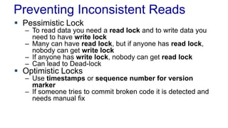 Preventing Inconsistent Reads
 Pessimistic Lock

– To read data you need a read lock and to write data you
need to have write lock
– Many can have read lock, but if anyone has read lock,
nobody can get write lock
– If anyone has write lock, nobody can get read lock
– Can lead to Dead-lock

 Optimistic Locks

– Use timestamps or sequence number for version
marker
– If someone tries to commit broken code it is detected and
needs manual fix

 