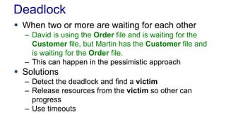 Deadlock
 When two or more are waiting for each other
– David is using the Order file and is waiting for the
Customer file, but Martin has the Customer file and
is waiting for the Order file.
– This can happen in the pessimistic approach

 Solutions
– Detect the deadlock and find a victim
– Release resources from the victim so other can
progress
– Use timeouts

 