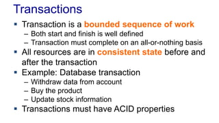 Transactions
 Transaction is a bounded sequence of work
– Both start and finish is well defined
– Transaction must complete on an all-or-nothing basis

 All resources are in consistent state before and
after the transaction
 Example: Database transaction
– Withdraw data from account
– Buy the product
– Update stock information

 Transactions must have ACID properties

 
