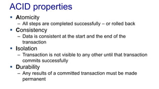 ACID properties
 Atomicity
– All steps are completed successfully – or rolled back

 Consistency
– Data is consistent at the start and the end of the
transaction

 Isolation
– Transaction is not visible to any other until that transaction
commits successfully

 Durability
– Any results of a committed transaction must be made
permanent

 
