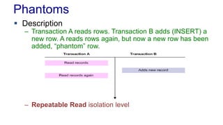 Phantoms
 Description

– Transaction A reads rows. Transaction B adds (INSERT) a
new row. A reads rows again, but now a new row has been
added, “phantom” row.

– Repeatable Read isolation level

 