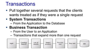 Transactions
 Pull together several requests that the clients
wants treated as if they were a single request
 System Transactions
– From the Application to the Database

 Business Transaction
– From the User to an Application
– Transactions that expand more than one request

 