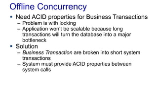 Offline Concurrency
 Need ACID properties for Business Transactions
– Problem is with locking
– Application won’t be scalable because long
transactions will turn the database into a major
bottleneck

 Solution

– Business Transaction are broken into short system
transactions
– System must provide ACID properties between
system calls

 