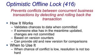 Optimistic Offline Lock (416)
Prevents conflicts between concurrent business
transactions by detecting and rolling back the
transaction
 How It Works
– Validates chances to data when committed
– If someone else has in the meantime updated,
changes are not committed
– Based on version counters
– Can provide old and new version for comparisons

 When to Use It

– When chance of conflict is low, resolution is not too
hard

 