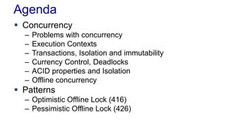 Agenda
 Concurrency
–
–
–
–
–
–

Problems with concurrency
Execution Contexts
Transactions, Isolation and immutability
Currency Control, Deadlocks
ACID properties and Isolation
Offline concurrency

 Patterns
– Optimistic Offline Lock (416)
– Pessimistic Offline Lock (426)

 