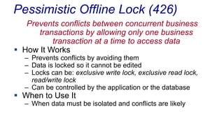 Pessimistic Offline Lock (426)
Prevents conflicts between concurrent business
transactions by allowing only one business
transaction at a time to access data
 How It Works

– Prevents conflicts by avoiding them
– Data is locked so it cannot be edited
– Locks can be: exclusive write lock, exclusive read lock,
read/write lock
– Can be controlled by the application or the database

 When to Use It

– When data must be isolated and conflicts are likely

 