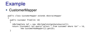 Example
 CustomerMapper
public class CustomerMapper extends AbstractMapper
{
public Customer find(int id)
{
JdbcTemplate tpl = new JdbcTemplate(getDataSource());
return (Customer) tpl.query("select * from customer where id=" + id,
new CustomerRowMapper()).get(0);
}

 