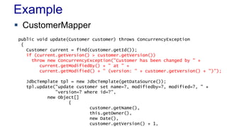 Example
 CustomerMapper
public void update(Customer customer) throws ConcurrencyException
{
Customer current = find(customer.getId());
if (current.getVersion() > customer.getVersion())
throw new ConcurrencyException("Customer has been changed by " +
current.getModifiedBy() + " at " +
current.getModified() + " (version: " + customer.getVersion() + ")");
JdbcTemplate tpl = new JdbcTemplate(getDataSource());
tpl.update("update customer set name=?, modifiedby=?, modified=?, " +
"version=? where id=?",
new Object[]
{
customer.getName(),
this.getOwner(),
new Date(),
customer.getVersion() + 1,

 
