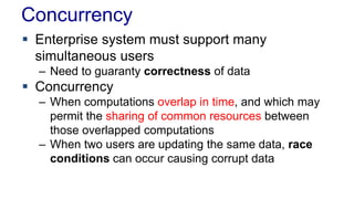 Concurrency
 Enterprise system must support many
simultaneous users
– Need to guaranty correctness of data

 Concurrency
– When computations overlap in time, and which may
permit the sharing of common resources between
those overlapped computations
– When two users are updating the same data, race
conditions can occur causing corrupt data

 
