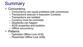 Summary
 Concurrency
–
–
–
–
–
–
–

Concurrency can cause problems with correctness
Transactions execute in execution Contexts
Transactions are isolated
Currency must be controlled
Deadlocks can happen
ACID properties and Isolation
Offline concurrency

 Patterns

– Optimistic Offline Lock (416)
– Pessimistic Offline Lock (426)

 