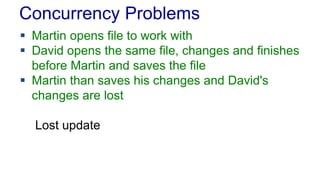 Concurrency Problems
 Martin opens file to work with
 David opens the same file, changes and finishes
before Martin and saves the file
 Martin than saves his changes and David's
changes are lost
Lost update

 