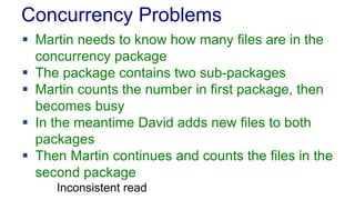 Concurrency Problems
 Martin needs to know how many files are in the
concurrency package
 The package contains two sub-packages
 Martin counts the number in first package, then
becomes busy
 In the meantime David adds new files to both
packages
 Then Martin continues and counts the files in the
second package
Inconsistent read

 
