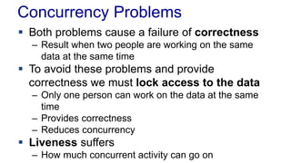 Concurrency Problems
 Both problems cause a failure of correctness
– Result when two people are working on the same
data at the same time

 To avoid these problems and provide
correctness we must lock access to the data
– Only one person can work on the data at the same
time
– Provides correctness
– Reduces concurrency

 Liveness suffers
– How much concurrent activity can go on

 