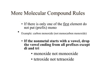 • If there is only one of the first element do
not put (prefix) mono
• Example: carbon monoxide (not monocarbon monoxide)
• If the nonmetal starts with a vowel, drop
the vowel ending from all prefixes except
di and tri
• monoxide not monooxide
• tetroxide not tetraoxide
More Molecular Compound Rules
 
