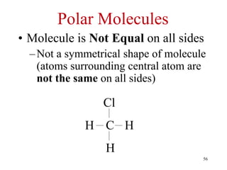 Polar Molecules
• Molecule is Not Equal on all sides
–Not a symmetrical shape of molecule
(atoms surrounding central atom are
not the same on all sides)
Cl
H
H
H C
56
 