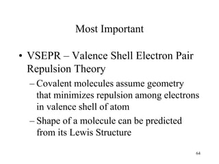 Most Important
• VSEPR – Valence Shell Electron Pair
Repulsion Theory
– Covalent molecules assume geometry
that minimizes repulsion among electrons
in valence shell of atom
– Shape of a molecule can be predicted
from its Lewis Structure
64
 