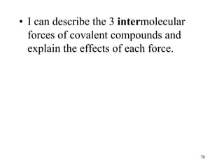 • I can describe the 3 intermolecular
forces of covalent compounds and
explain the effects of each force.
70
 