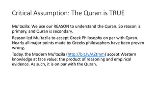 Critical Assumption: The Quran is TRUE
Mu’tazila: We use our REASON to understand the Quran. So reason is
primary, and Quran is secondary.
Reason led Mu’tazila to accept Greek Philosophy on par with Quran.
Nearly all major points made by Greeks philosophers have been proven
wrong.
Today, the Modern Mu’tazila (http://bit.ly/AZtmm) accept Western
knowledge at face value: the product of reasoning and empirical
evidence. As such, it is on par with the Quran.
 
