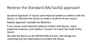 Reverse the Standard (Mu’tazila) approach
Standard Approach: If reason and empirical evidence conflicts with the
Quran, re-interpret the Quran to make it conform to our reason.
Radical Approach: Suitable for Madmen:
If our reason and empirical evidence conflict with Quran, reject
empirical evidence, and redefine “reason” to match the truth of the
Quran.
We take the Quran as the DEFINITION of truth, and change our
reasoning and our observations to match the Quran.
 