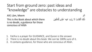 Start from ground zero: past ideas and
“knowledge” are obstacles to understanding
Alif, Lām, Meem
This is the Book about which there
is no doubt, a guidance for those
conscious of Allāh
ٓ‫م‬ٓ‫ل‬‫ا‬
ِ‫ف‬ ۛ َ‫ْب‬‫ي‬ َ‫ر‬ َ
‫َّل‬ ُ‫ب‬َٰ‫ـ‬َ‫ت‬ِ‫ك‬ْ‫ٱل‬ َ‫ك‬ِ‫ل‬ََٰ‫ذ‬
ِ‫ق‬َّ‫ت‬ُ‫م‬ْ‫ل‬ِ‫ل‬ ‫ى‬ ًۭ‫د‬ُ‫ه‬ ۛ ِ‫ه‬‫ي‬
َ‫ين‬
1. Fatiha is a prayer for GUIDANCE, and Quran is the answer.
2. There is no doubt about this book. We can be 100% sure of it.
3. It contains guidance, for those who are conscious of Allah.
 