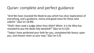Quran: complete and perfect guidance
"And We have revealed the Book to you which has clear explanation of
everything, and a guidance, mercy and good news for those who
submit." (Qur'an 16:89)
“Shall I then seek a Judge other than Allah? When it is He Who has
revealed to you the Book fully detailed?” (Qur'an 6:114)
“Today I have perfected your faith for you, completed My favour upon
you, and chosen Islam as your way.” (Qur’an 5:3)
 