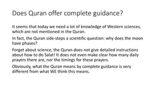 Does Quran offer complete guidance?
It seems that today we need a lot of knowledge of Western sciences,
which are not mentioned in the Quran.
In fact, the Quran side-steps a scientific question: why does the moon
have phases?
Forget about science, the Quran does not give detailed instructions
about how to do Salat! It does not even make clear how many daily
prayers there are, nor the timings for these prayers.
Obviously, what the Quran means by complete guidance is very
different from what WE think this means.
 