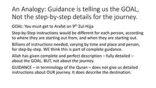 An Analogy: Guidance is telling us the GOAL,
Not the step-by-step details for the journey.
GOAL: You must get to Arafat on 9th Zul-Hijja
Step-by-Step instructions would be different for each person, according
to where they are starting out from, and when they are starting out.
Billions of instructions needed, varying by time and place and person,
for step-by-step. WE think this is part of complete guidance.
Allah has given complete and perfect description – fully detailed –
about the GOAL. BUT, not about the journey.
GUIDANCE – in terminology of the Quran – does not give us detailed
instructions about OUR journey. It does describe the destination.
 