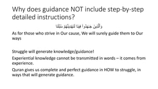 Why does guidance NOT include step-by-step
detailed instructions?
‫َا‬َُ‫ل‬ُ‫ب‬ُ‫س‬ ْ‫م‬ُ‫ه‬ََُّ‫ي‬ِ‫د‬ْ‫ه‬ََُ‫ل‬ ‫َا‬ُ‫ي‬ِ‫ف‬ ۟‫ُوا‬‫د‬َ‫ه‬َٰ‫ـ‬َْ َ‫ين‬ِ‫ذ‬َّ‫ٱل‬ َ‫و‬
As for those who strive in Our cause, We will surely guide them to Our
ways
Struggle will generate knowledge/guidance!
Experiential knowledge cannot be transmitted in words – it comes from
experience.
Quran gives us complete and perfect guidance in HOW to struggle, in
ways that will generate guidance.
 