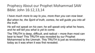 Prophecy About our Prophet Mohammad SAW
Bible: John 16:12,13,14
I have much more to say to you, more than you can now bear.
But when he, the Spirit of truth, comes, he will guide you into all
the truth.
He will not speak on his own; he will speak only what he hears,
and he will tell you what is yet to come.
The TRUTH is deep, difficult, and radical – more than most can
bear to hear! This TRUTH was revealed by our Prophet
Mohammed to the Ummah. This TRUTH is just as revolutionary
today as it was when it was first revealed.
 