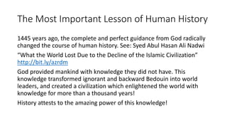 The Most Important Lesson of Human History
1445 years ago, the complete and perfect guidance from God radically
changed the course of human history. See: Syed Abul Hasan Ali Nadwi
“What the World Lost Due to the Decline of the Islamic Civilization”
http://bit.ly/azrdm
God provided mankind with knowledge they did not have. This
knowledge transformed ignorant and backward Bedouin into world
leaders, and created a civilization which enlightened the world with
knowledge for more than a thousand years!
History attests to the amazing power of this knowledge!
 