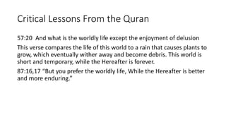 Critical Lessons From the Quran
57:20 And what is the worldly life except the enjoyment of delusion
This verse compares the life of this world to a rain that causes plants to
grow, which eventually wither away and become debris. This world is
short and temporary, while the Hereafter is forever.
87:16,17 “But you prefer the worldly life, While the Hereafter is better
and more enduring.”
 