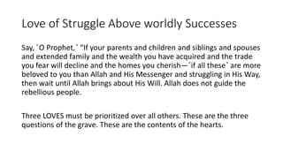 Love of Struggle Above worldly Successes
Say, ˹O Prophet,˺ “If your parents and children and siblings and spouses
and extended family and the wealth you have acquired and the trade
you fear will decline and the homes you cherish—˹if all these˺ are more
beloved to you than Allah and His Messenger and struggling in His Way,
then wait until Allah brings about His Will. Allah does not guide the
rebellious people.
Three LOVES must be prioritized over all others. These are the three
questions of the grave. These are the contents of the hearts.
 