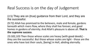 Real Success is on the day of Judgement
(2:5) They are on (true) guidance from their Lord, and they are
the successful.
(9:72) Allah has promised to the believers, male and female, gardens
beneath which rivers flow, where they shall live forever, and good
homes in gardens of eternity. And Allah’s pleasure is above all. That is
the supreme success.
23:102,103 Then those whose scales are heavy [with good deeds] -
they are the successful. But those whose scales are light - those are the
ones who have lost their souls, [being] in Hell, abiding eternally.
 